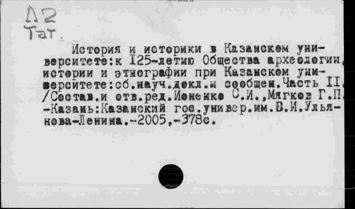 ﻿Л 2
ТаТ. _
История и историки і Казанском университет©: к 125-летию Общества археологии истории и этнографии при Казанском университете :сб.науч.декл.к сообщен.Часть II /Состав.и ©тв.ред.Иокенко О.И.,Мягко2 Г.П -Казань:Казанский гос.уиивер.им.В.И.Улья-нова-Л е ни на.-2005,-378с.